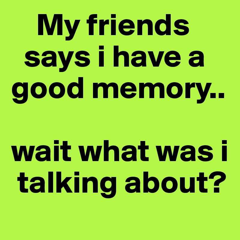    My friends 
  says i have a good memory..

wait what was i  
 talking about?