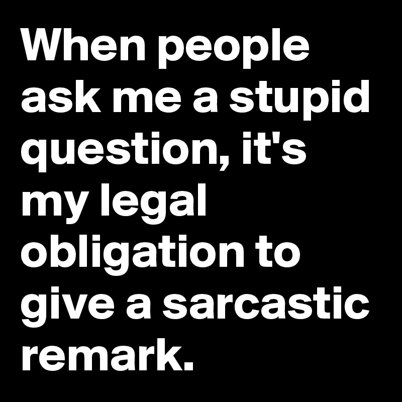 When people ask me a stupid question, it's my legal obligation to give a sarcastic remark. 
