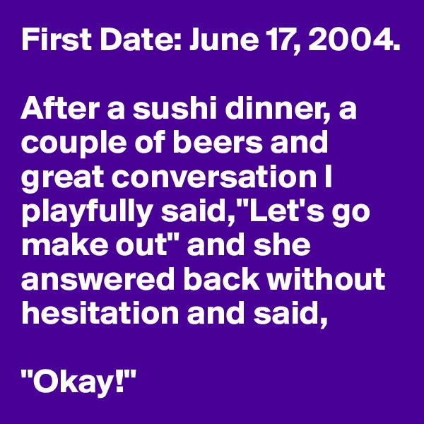 First Date: June 17, 2004.

After a sushi dinner, a couple of beers and great conversation I playfully said,"Let's go make out" and she answered back without hesitation and said, 

"Okay!"