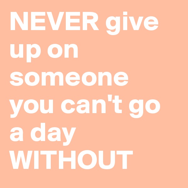NEVER give up on someone you can't go a day WITHOUT
