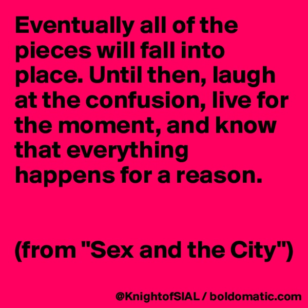 Eventually all of the pieces will fall into place. Until then, laugh at the confusion, live for the moment, and know that everything happens for a reason.


(from "Sex and the City")