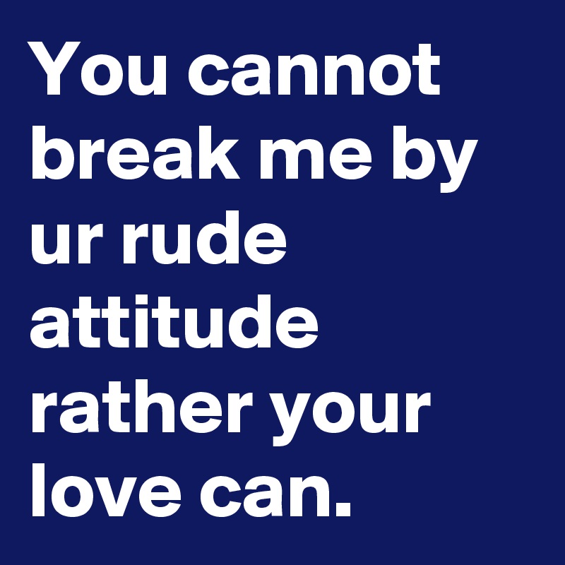 You cannot break me by ur rude attitude rather your love can.