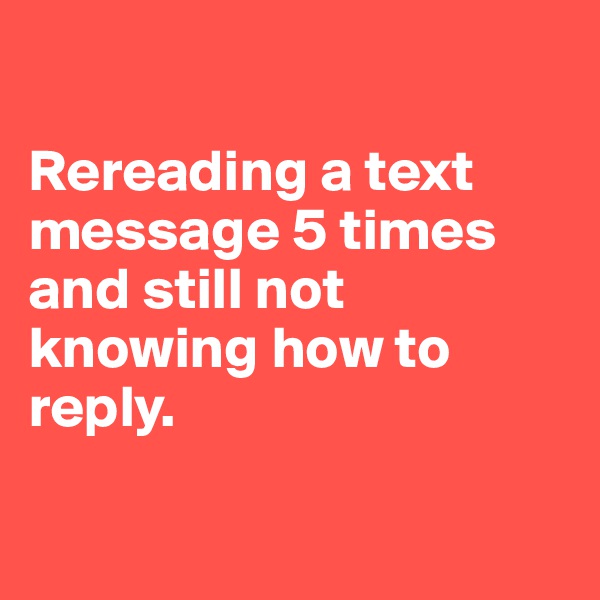 

Rereading a text message 5 times and still not knowing how to reply. 

