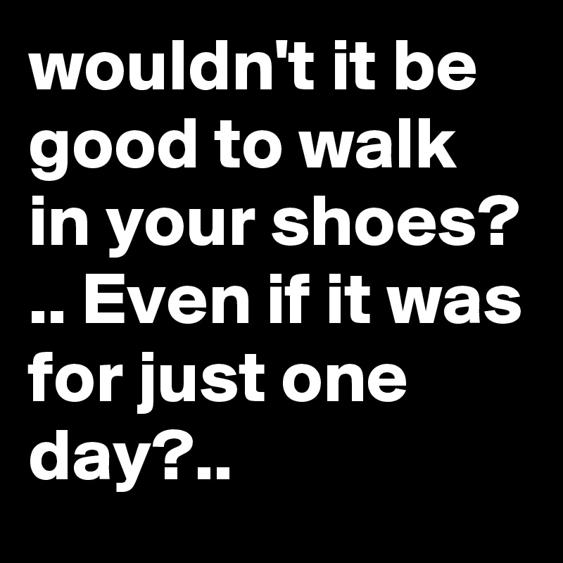 wouldn't it be good to walk in your shoes? .. Even if it was for just one day?..