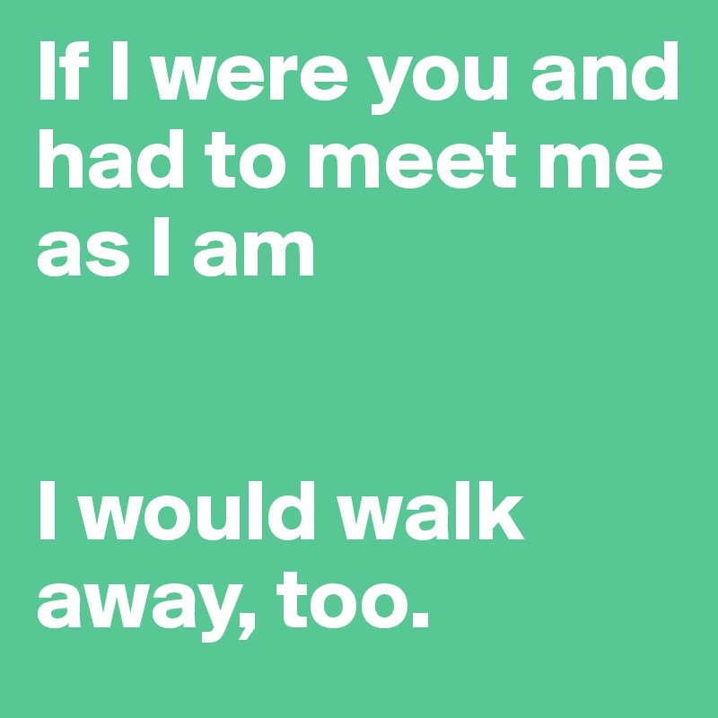 If I were you and had to meet me as I am


I would walk away, too. 