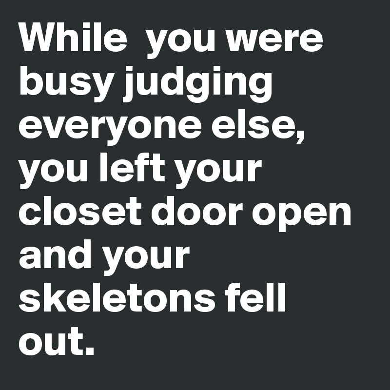 While  you were busy judging everyone else, you left your closet door open and your skeletons fell out. 