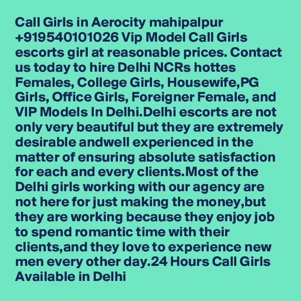 Call Girls in Aerocity mahipalpur +919540101026 Vip Model Call Girls  escorts girl at reasonable prices. Contact us today to hire Delhi NCRs hottes Females, College Girls, Housewife,PG Girls, Office Girls, Foreigner Female, and VIP Models In Delhi.Delhi escorts are not only very beautiful but they are extremely desirable andwell experienced in the matter of ensuring absolute satisfaction for each and every clients.Most of the Delhi girls working with our agency are not here for just making the money,but they are working because they enjoy job to spend romantic time with their clients,and they love to experience new men every other day.24 Hours Call Girls Available in Delhi