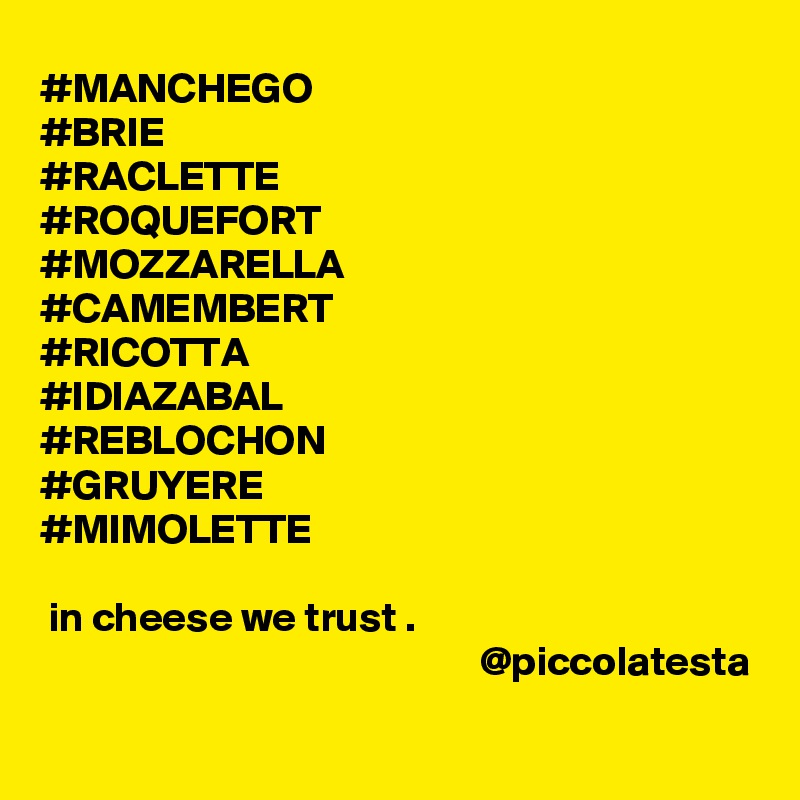 #MANCHEGO
#BRIE
#RACLETTE
#ROQUEFORT
#MOZZARELLA
#CAMEMBERT
#RICOTTA
#IDIAZABAL
#REBLOCHON
#GRUYERE
#MIMOLETTE

 in cheese we trust .  
                                                     @piccolatesta

