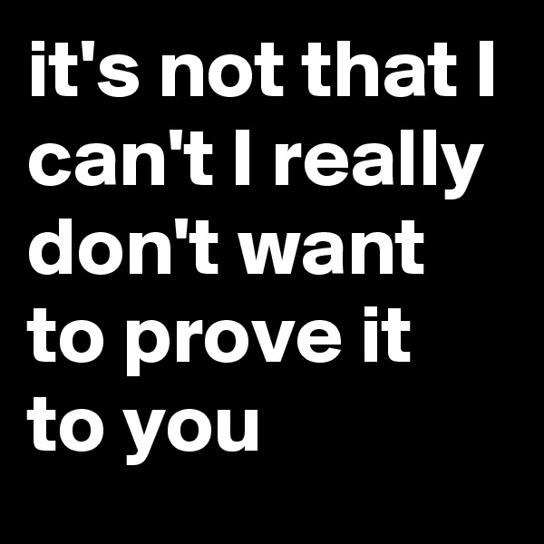 it's not that I can't I really don't want to prove it to you