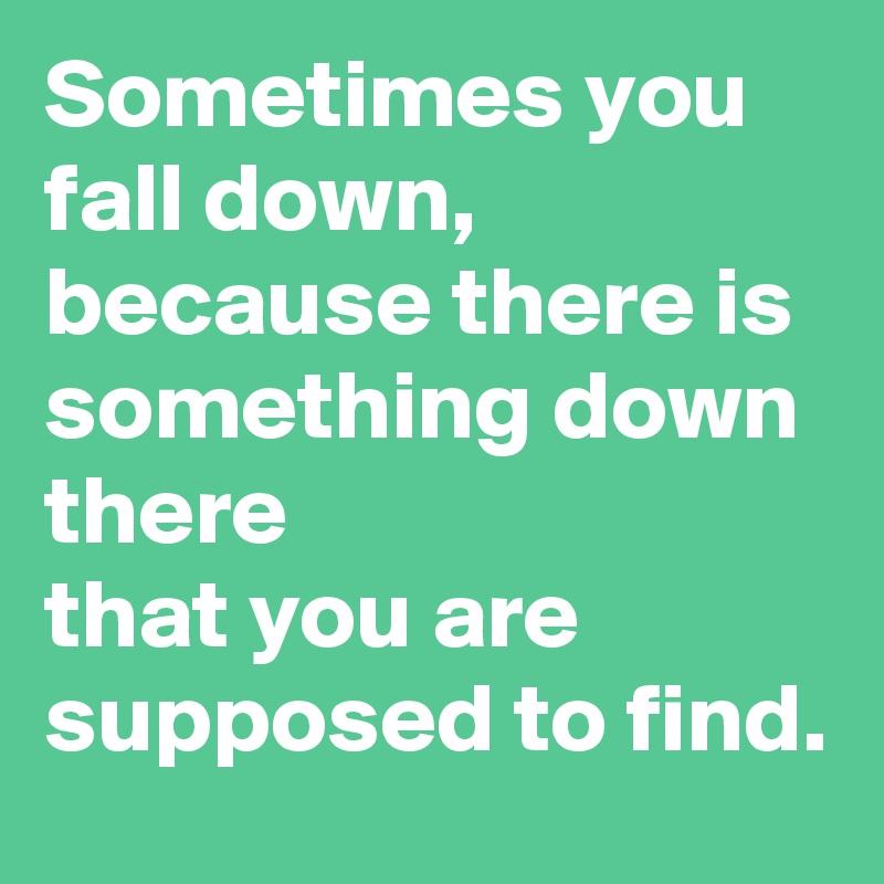 Sometimes you fall down,
because there is something down there
that you are supposed to find.