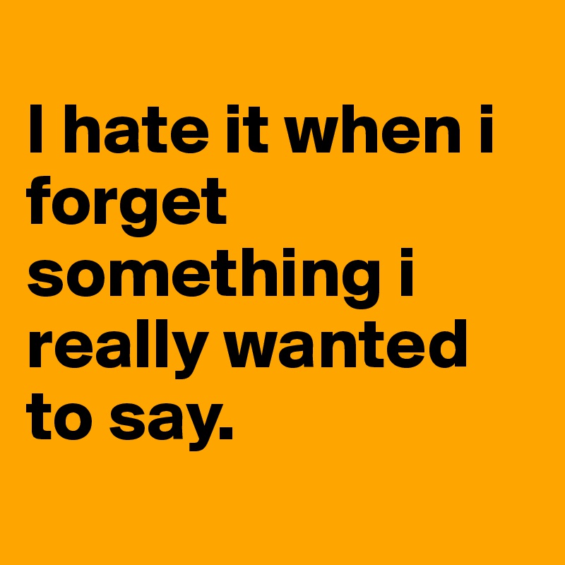 
I hate it when i forget something i really wanted to say. 
