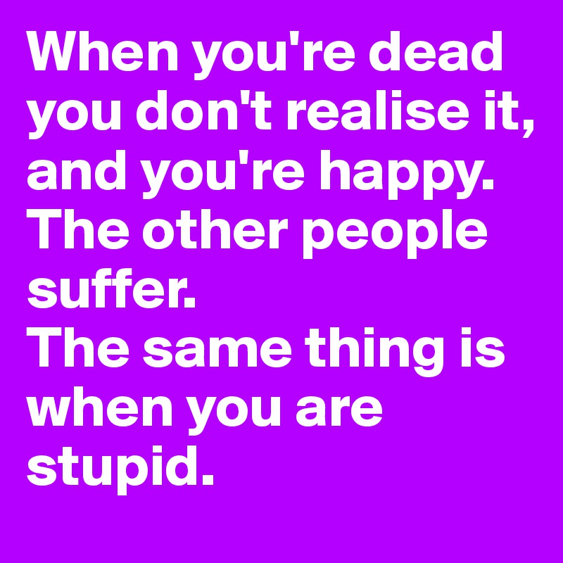 When you're dead you don't realise it, and you're happy.
The other people suffer. 
The same thing is when you are stupid. 