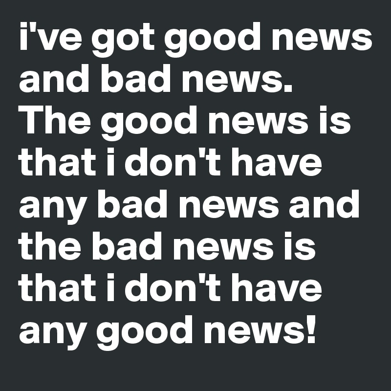 i've got good news and bad news. The good news is that i don't have any bad news and the bad news is that i don't have any good news!