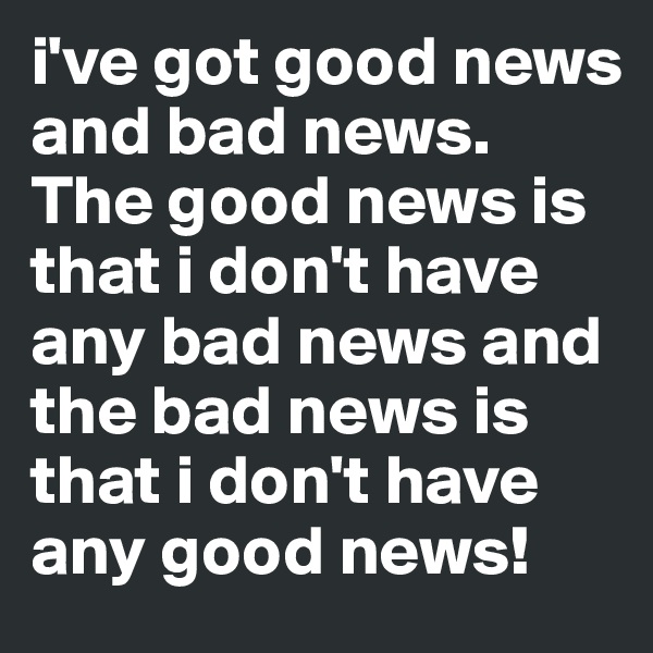 i've got good news and bad news. The good news is that i don't have any bad news and the bad news is that i don't have any good news!