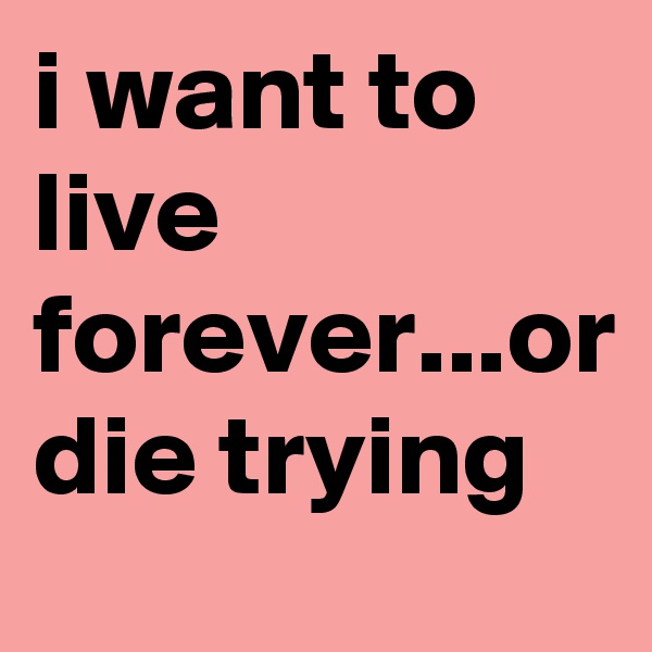 i want to live forever...or die trying