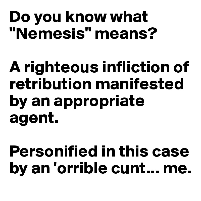 Do you know what "Nemesis" means? 

A righteous infliction of retribution manifested by an appropriate agent. 

Personified in this case by an 'orrible cunt... me.