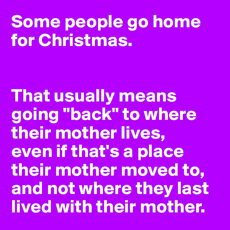 Some people go home for Christmas.


That usually means going "back" to where their mother lives, 
even if that's a place their mother moved to, and not where they last lived with their mother.