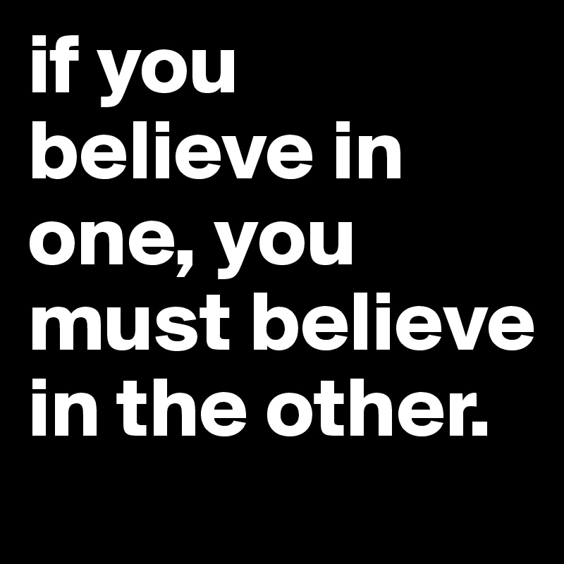 if you believe in one, you must believe in the other.