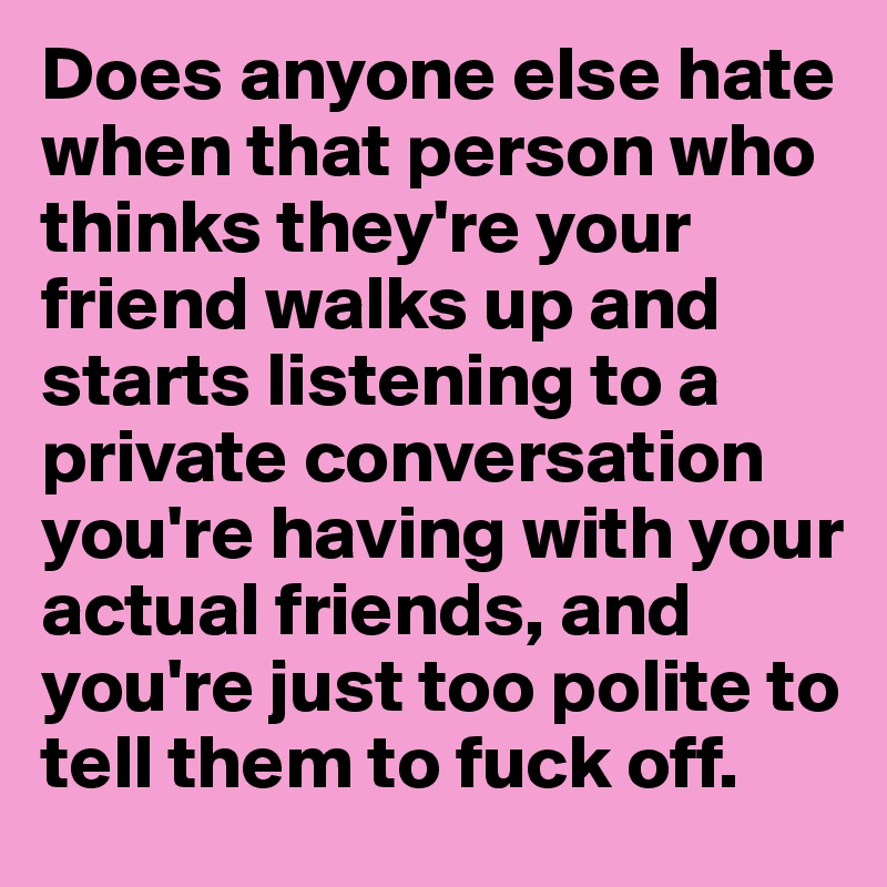 Does anyone else hate when that person who thinks they're your friend walks up and starts listening to a private conversation you're having with your actual friends, and you're just too polite to tell them to fuck off. 