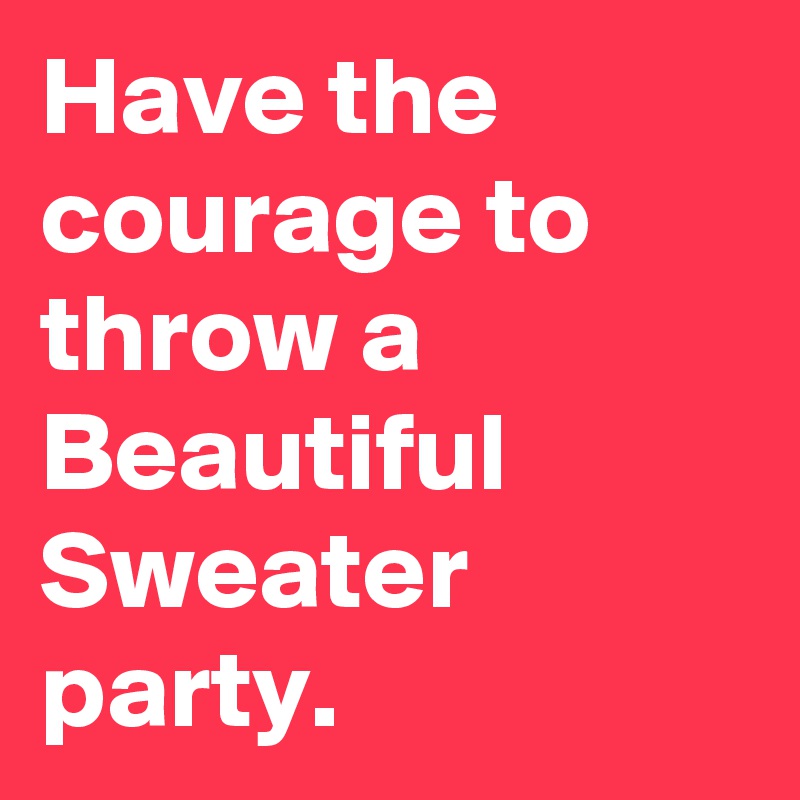Have the courage to throw a Beautiful Sweater party.