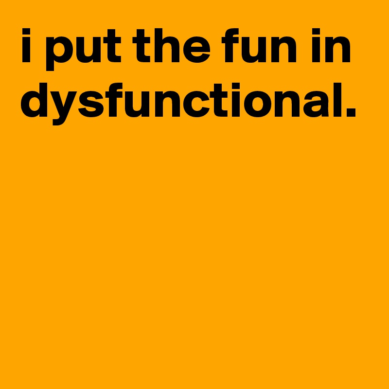 i put the fun in dysfunctional.