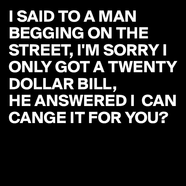 I SAID TO A MAN BEGGING ON THE STREET, I'M SORRY I ONLY GOT A TWENTY DOLLAR BILL,
HE ANSWERED I  CAN CANGE IT FOR YOU?
