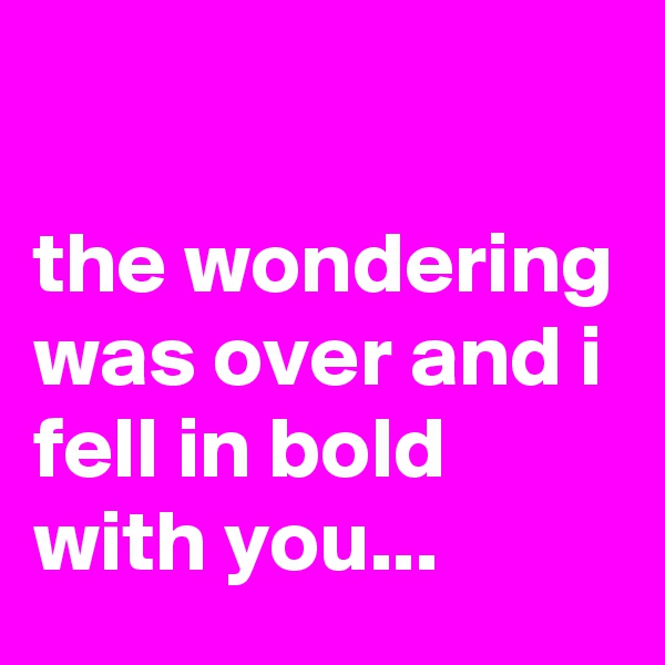 

the wondering was over and i fell in bold with you...
