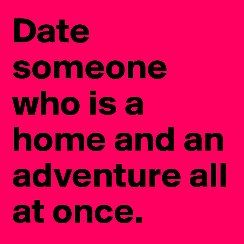 Date someone who is a home and an adventure all at once. 