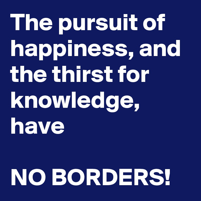 The pursuit of happiness, and the thirst for knowledge, 
have

NO BORDERS! 