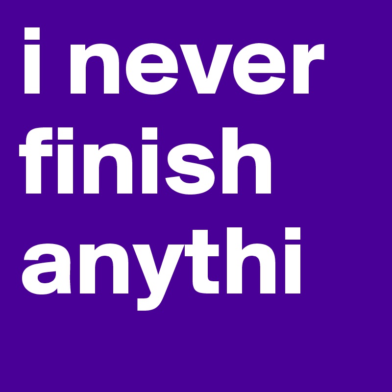 i never finish anythi