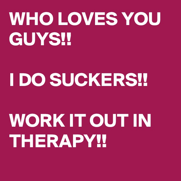 WHO LOVES YOU GUYS!!

I DO SUCKERS!!

WORK IT OUT IN THERAPY!!
