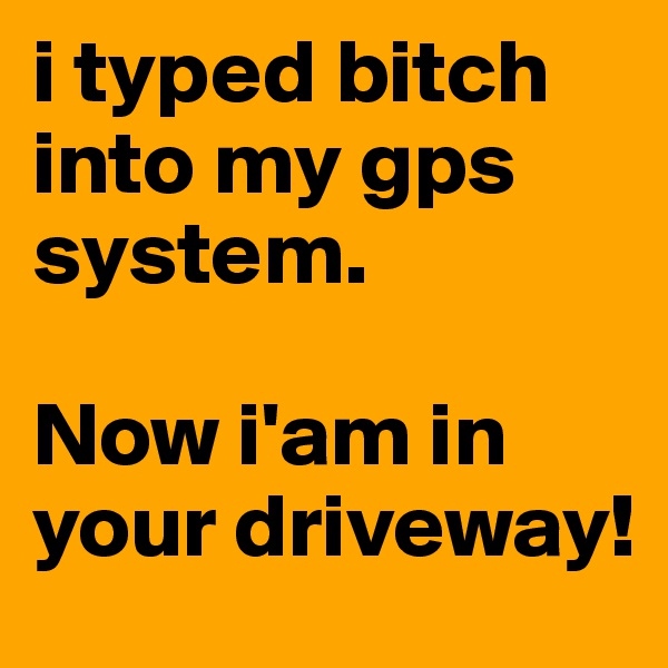 i typed bitch into my gps system. 

Now i'am in your driveway!