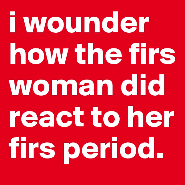 i wounder how the firs woman did react to her firs period.