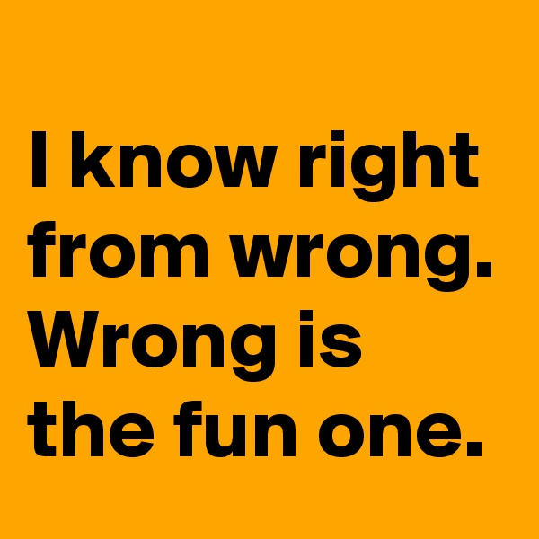 
I know right from wrong. 
Wrong is the fun one.