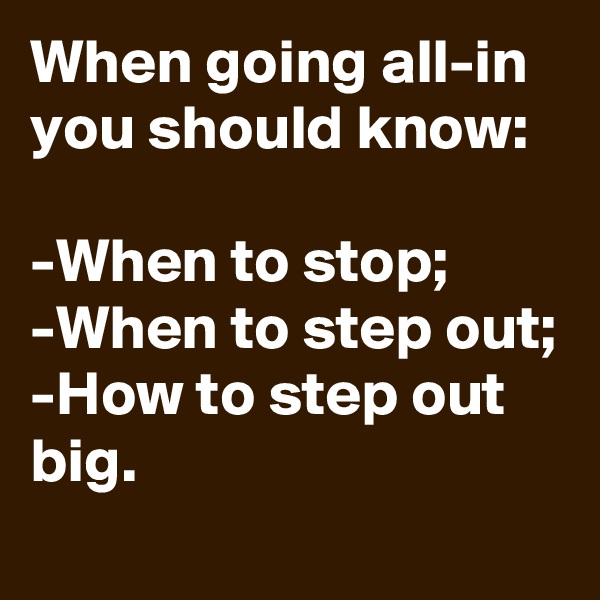 When going all-in you should know:

-When to stop;
-When to step out;
-How to step out big.
