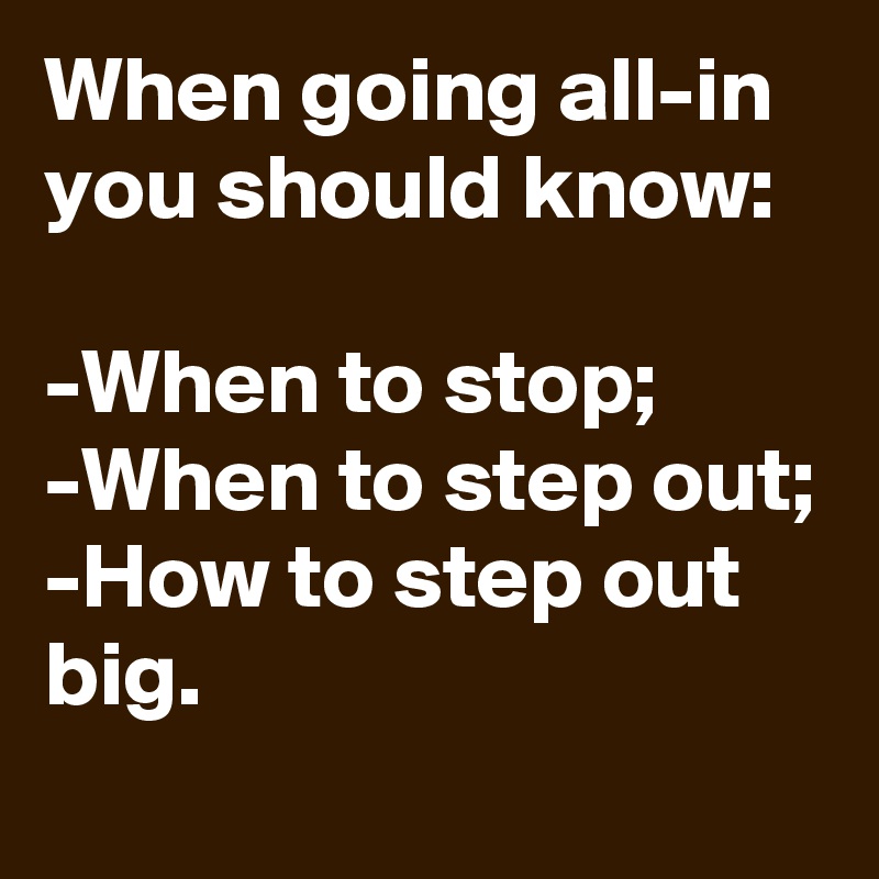 When going all-in you should know:

-When to stop;
-When to step out;
-How to step out big.
