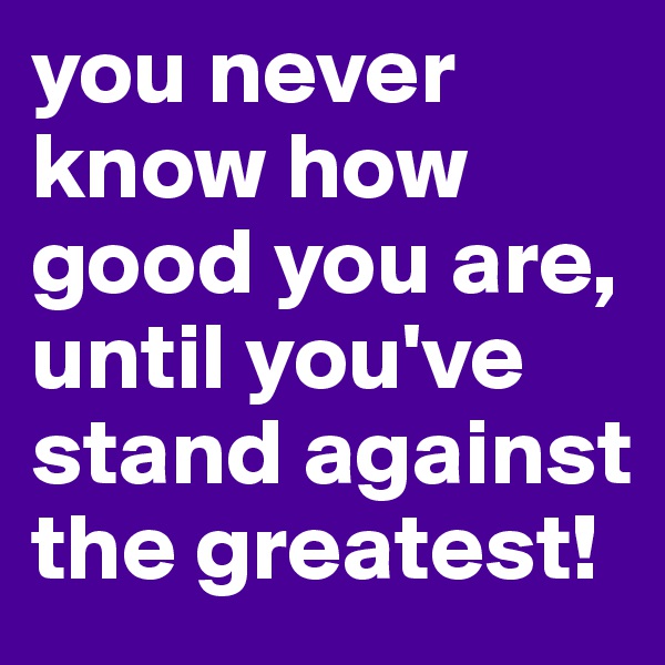 you never know how good you are, until you've stand against the greatest! 