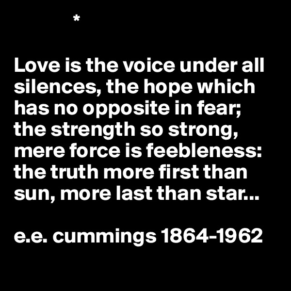               *   

Love is the voice under all silences, the hope which has no opposite in fear; the strength so strong, mere force is feebleness: the truth more first than sun, more last than star...

e.e. cummings 1864-1962
