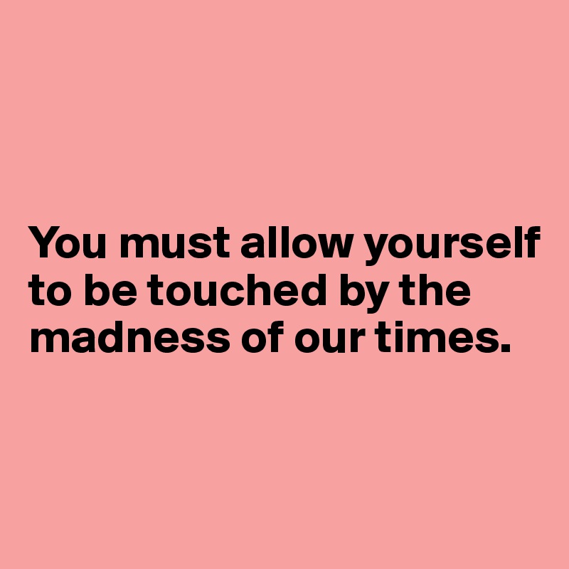 



You must allow yourself to be touched by the madness of our times. 


