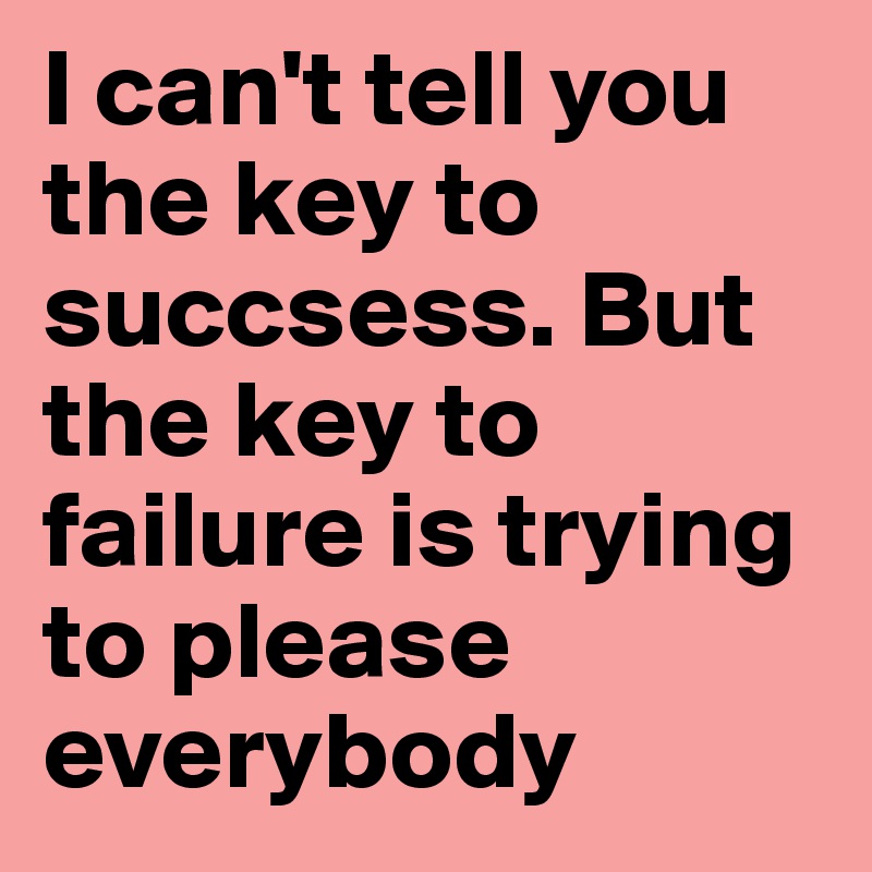 I can't tell you the key to succsess. But the key to failure is trying to please everybody