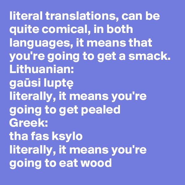 literal translations, can be quite comical, in both languages, it means that you're going to get a smack. 
Lithuanian:
gausi lupte
literally, it means you're going to get pealed
Greek:
tha fas ksylo
literally, it means you're going to eat wood