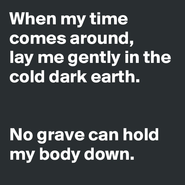 When my time comes around,
lay me gently in the cold dark earth.


No grave can hold my body down.