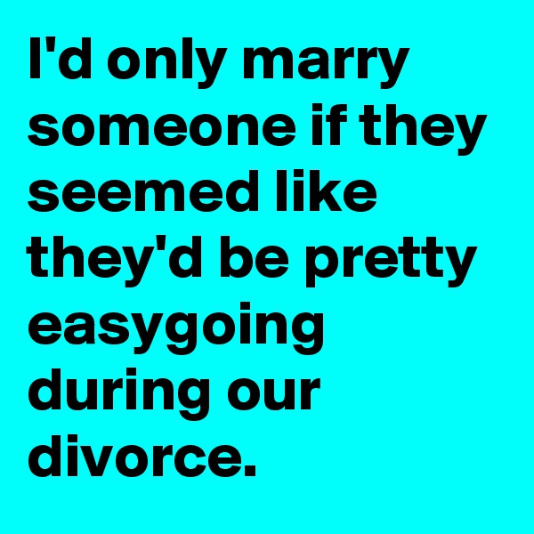 I'd only marry someone if they seemed like they'd be pretty easygoing during our divorce.