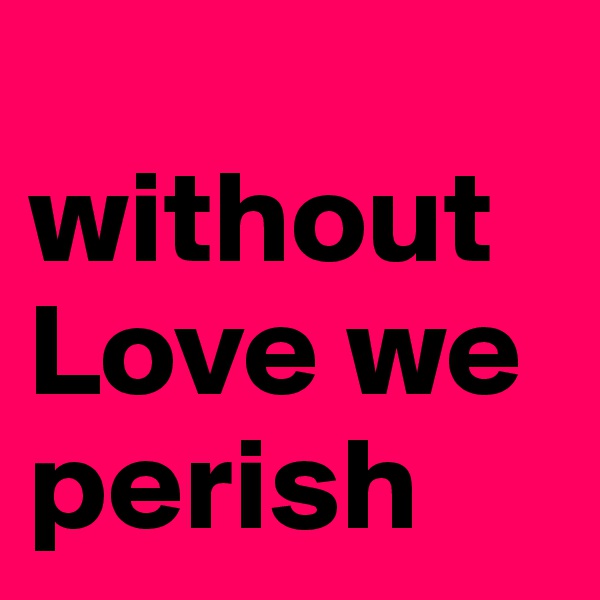 
without Love we perish