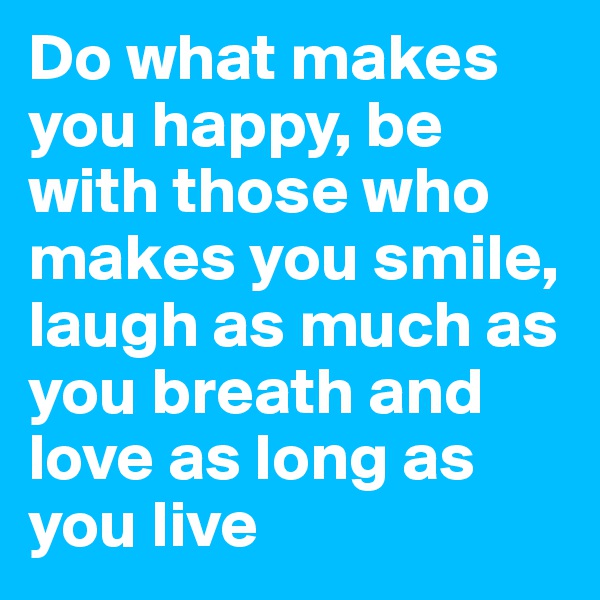 Do what makes you happy, be with those who makes you smile, laugh as much as you breath and love as long as you live