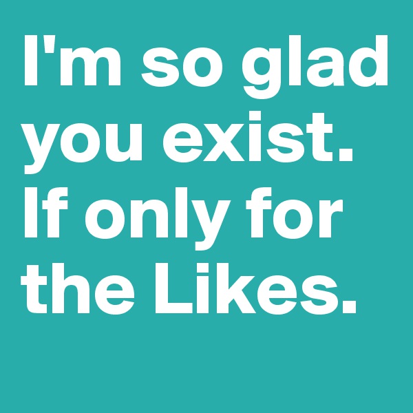 I'm so glad you exist. If only for the Likes.