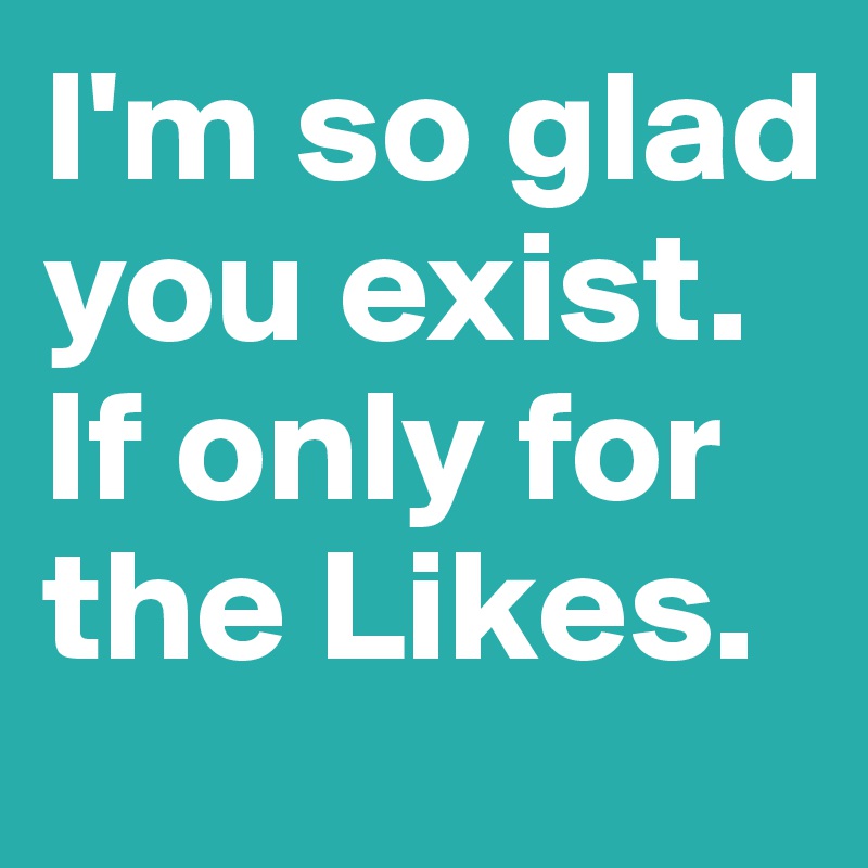I'm so glad you exist. If only for the Likes.