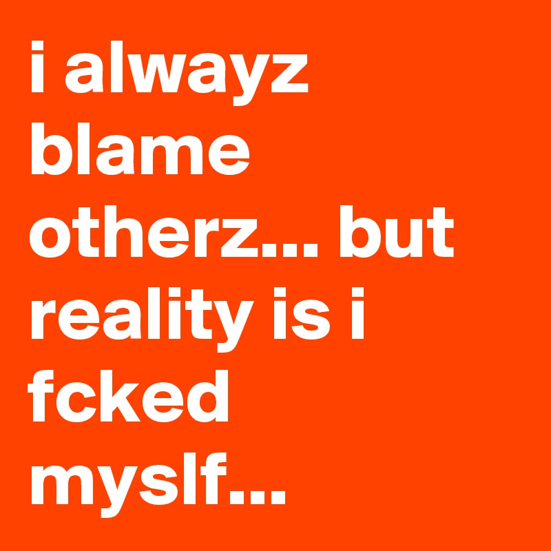 i alwayz blame otherz... but reality is i fcked myslf...