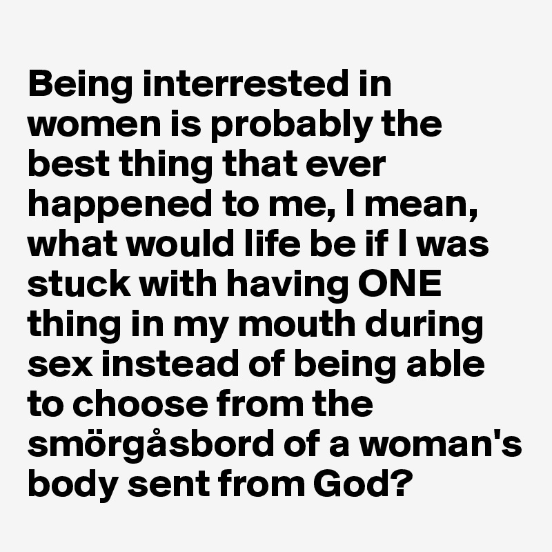 
Being interrested in women is probably the best thing that ever happened to me, I mean, what would life be if I was stuck with having ONE thing in my mouth during sex instead of being able to choose from the smörgåsbord of a woman's body sent from God?