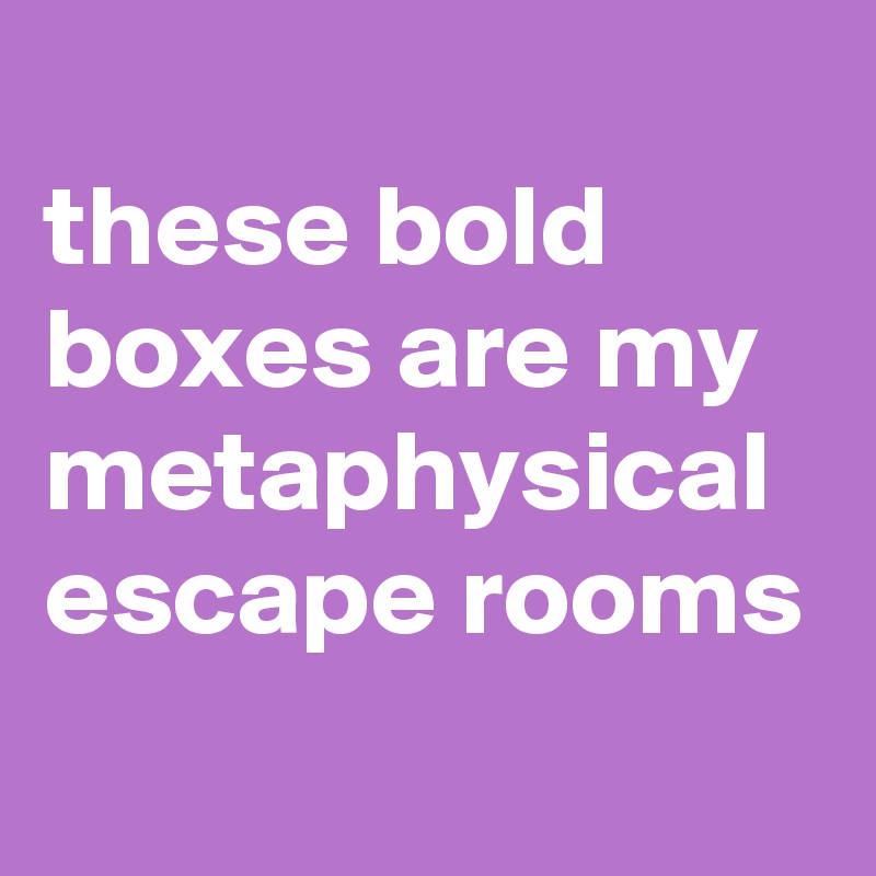 
these bold boxes are my metaphysical escape rooms
